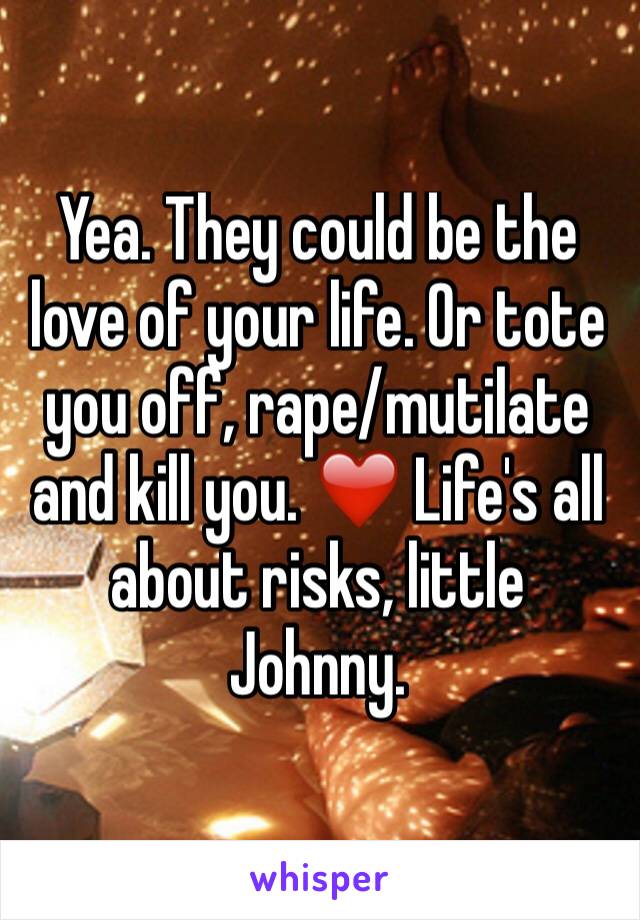 Yea. They could be the love of your life. Or tote you off, rape/mutilate and kill you. ❤️ Life's all about risks, little Johnny. 
