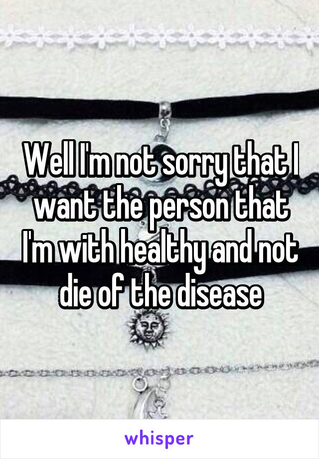 Well I'm not sorry that I want the person that I'm with healthy and not die of the disease