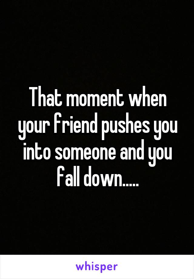 That moment when your friend pushes you into someone and you fall down.....