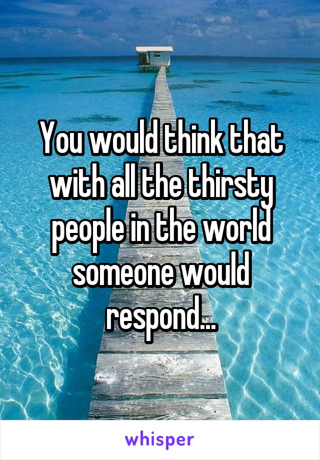 You would think that with all the thirsty people in the world someone would respond...