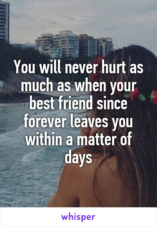 You will never hurt as much as when your best friend since forever leaves you within a matter of days