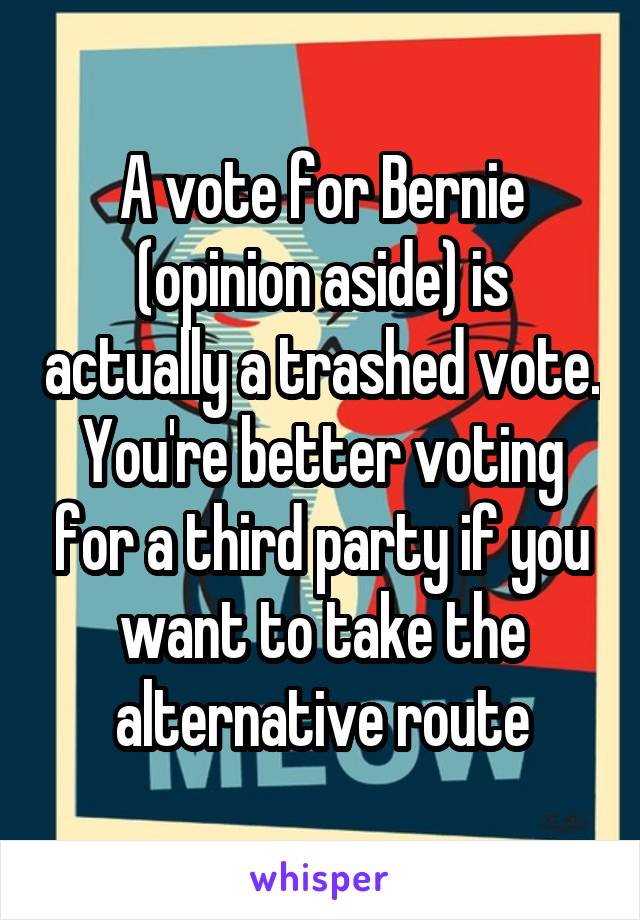 A vote for Bernie (opinion aside) is actually a trashed vote. You're better voting for a third party if you want to take the alternative route