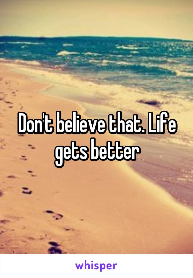 Don't believe that. Life gets better