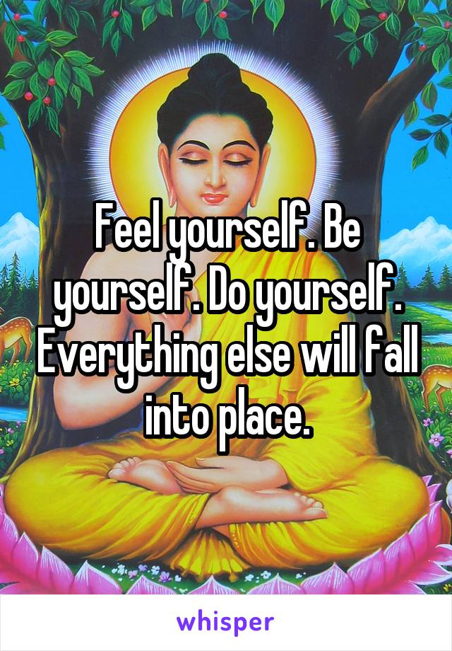 Feel yourself. Be yourself. Do yourself. Everything else will fall into place.