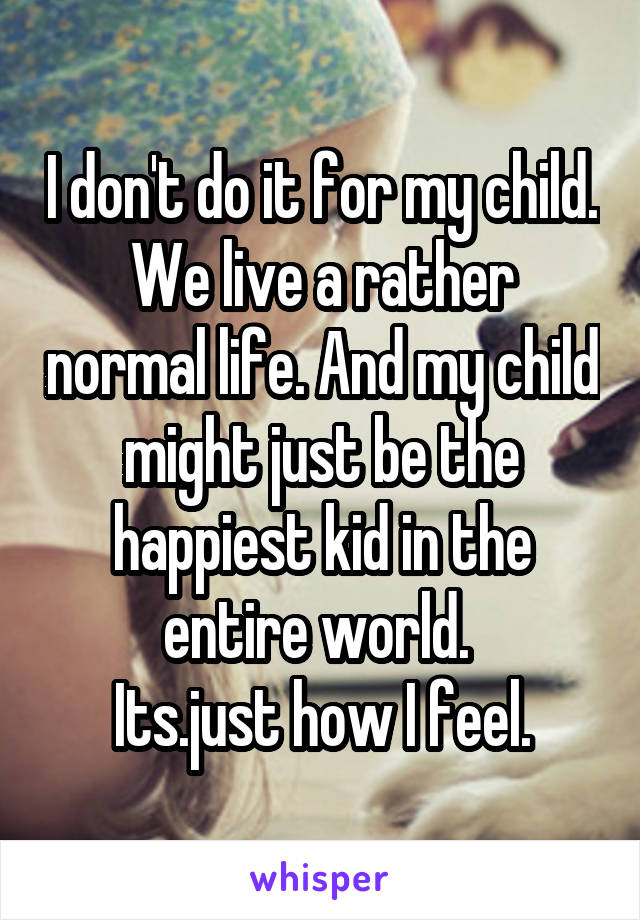 I don't do it for my child.
We live a rather normal life. And my child might just be the happiest kid in the entire world. 
Its.just how I feel.