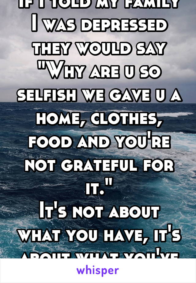 If I told my family I was depressed they would say "Why are u so selfish we gave u a home, clothes, food and you're not grateful for it."
It's not about what you have, it's about what you've done.