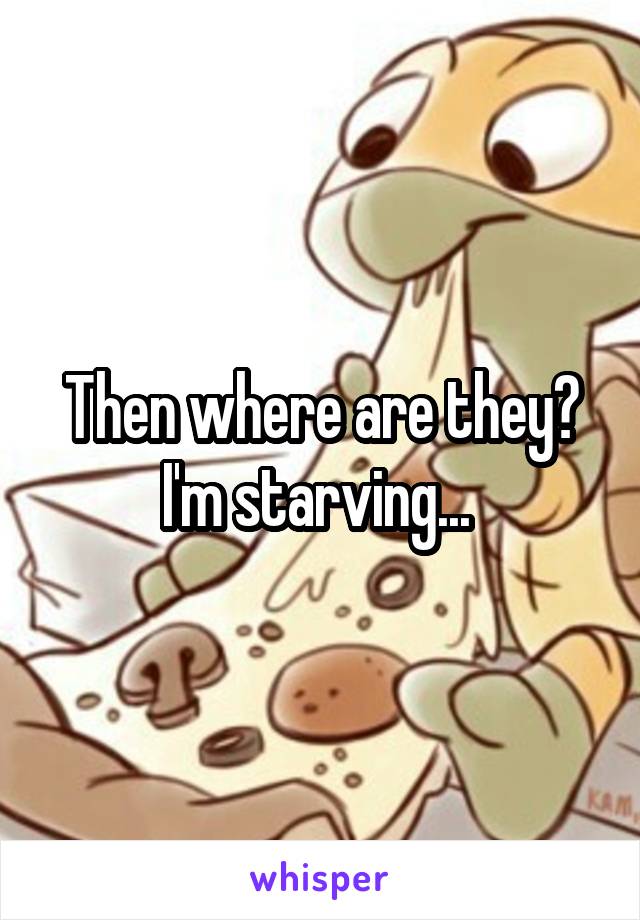 Then where are they? I'm starving... 