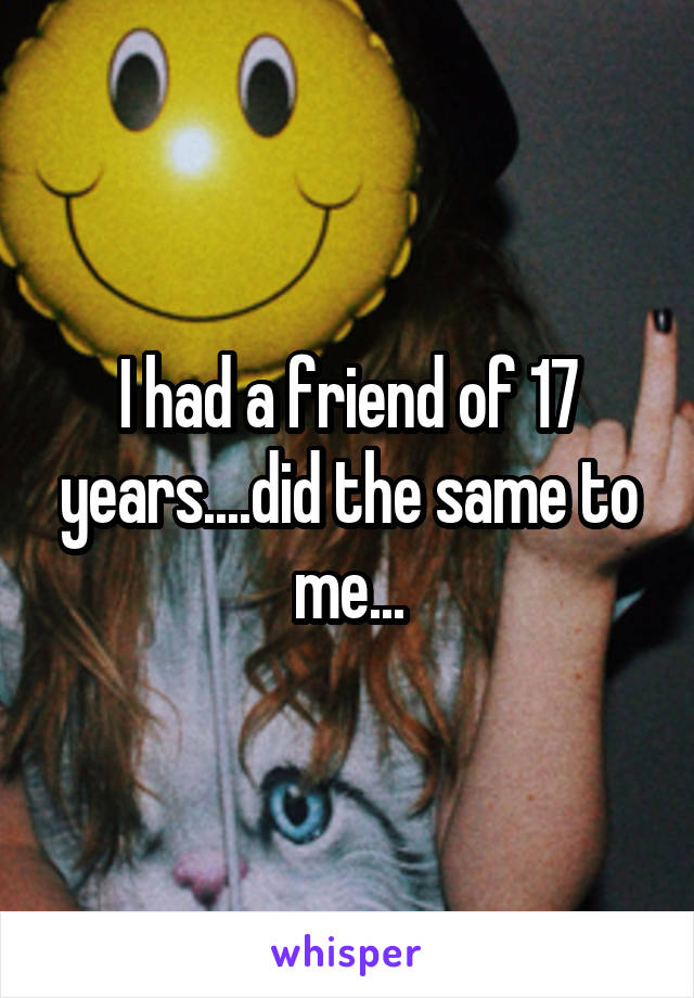 I had a friend of 17 years....did the same to me...