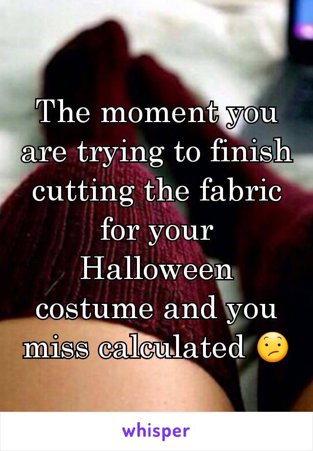 The moment you are trying to finish cutting the fabric for your Halloween costume and you miss calculated 😕