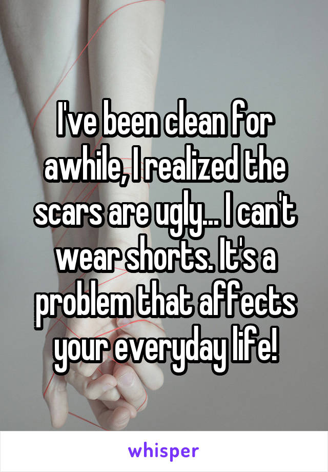 I've been clean for awhile, I realized the scars are ugly... I can't wear shorts. It's a problem that affects your everyday life!