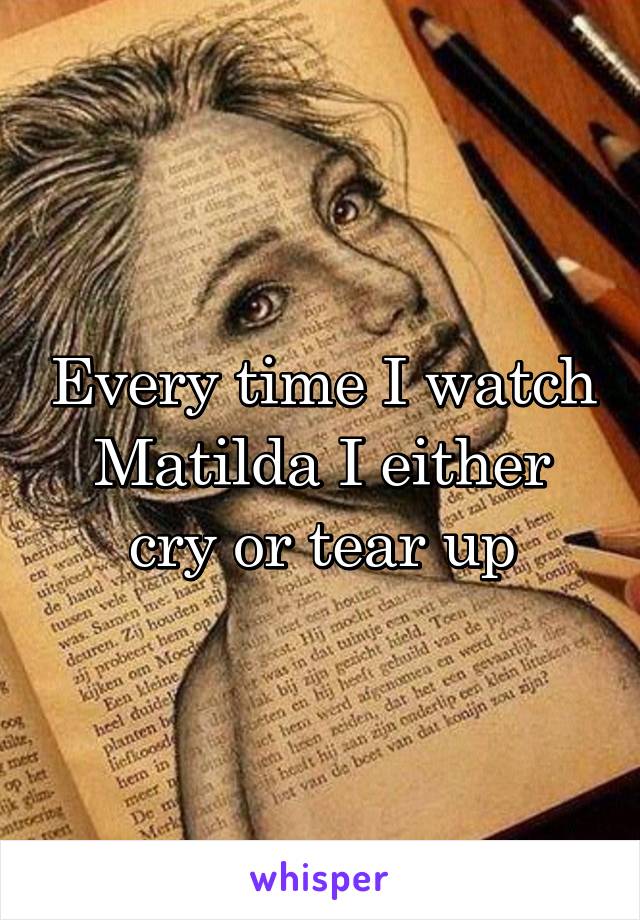 Every time I watch Matilda I either cry or tear up