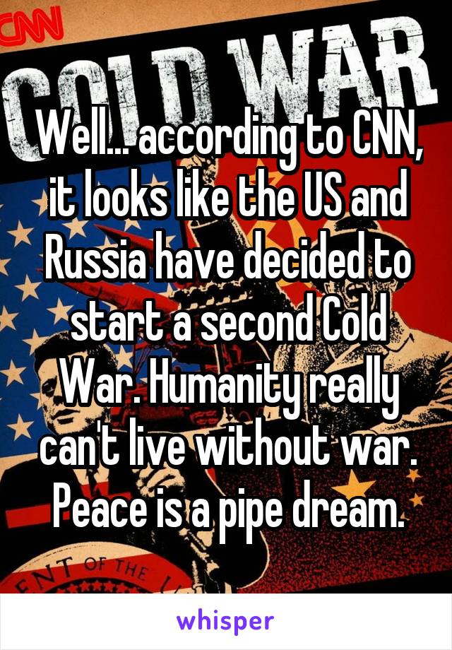 Well... according to CNN, it looks like the US and Russia have decided to start a second Cold War. Humanity really can't live without war. Peace is a pipe dream.