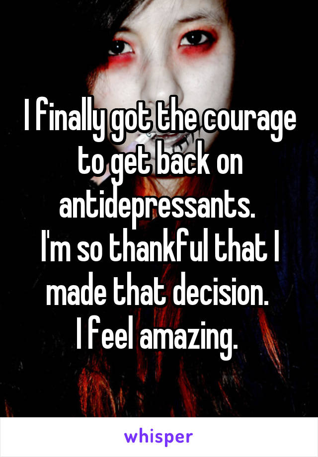 I finally got the courage to get back on antidepressants. 
I'm so thankful that I made that decision. 
I feel amazing. 