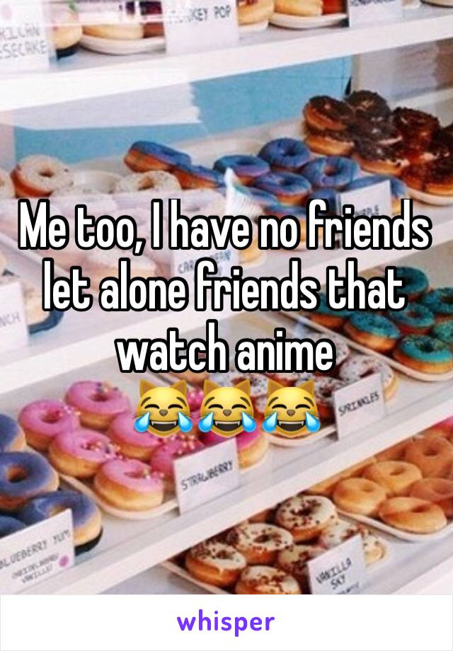 Me too, I have no friends let alone friends that watch anime 
😹😹😹