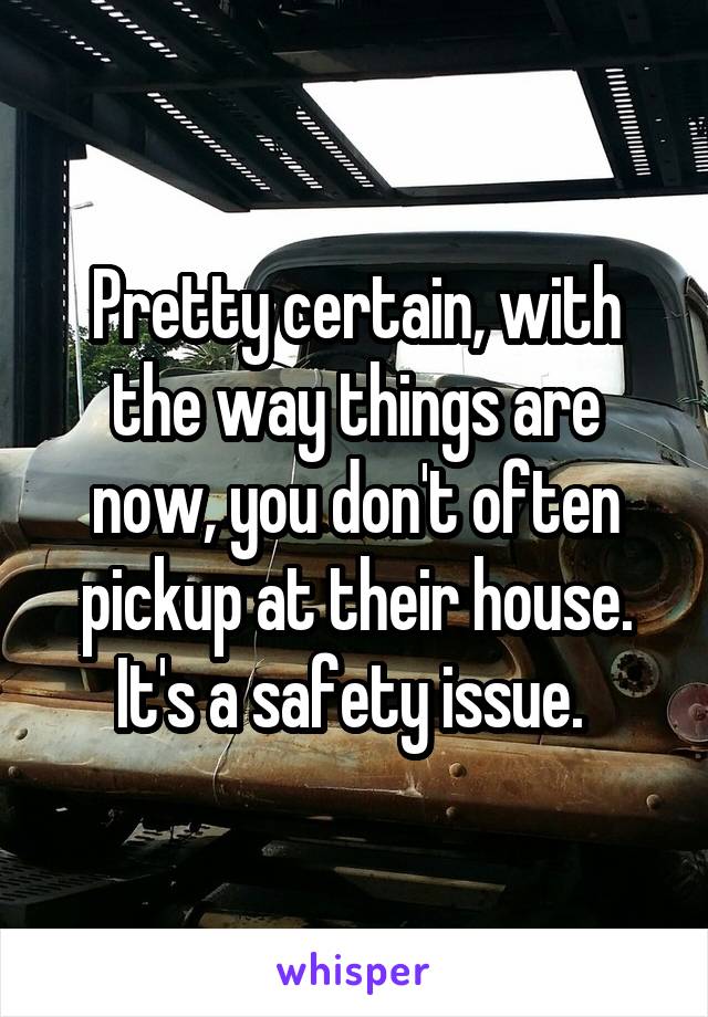 Pretty certain, with the way things are now, you don't often pickup at their house. It's a safety issue. 