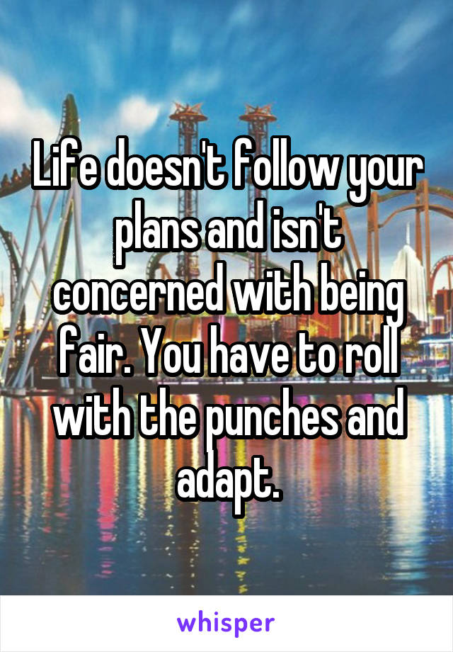 Life doesn't follow your plans and isn't concerned with being fair. You have to roll with the punches and adapt.