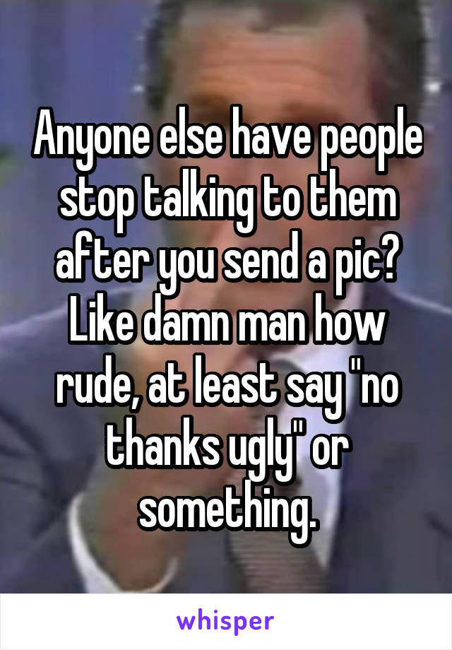 Anyone else have people stop talking to them after you send a pic? Like damn man how rude, at least say "no thanks ugly" or something.