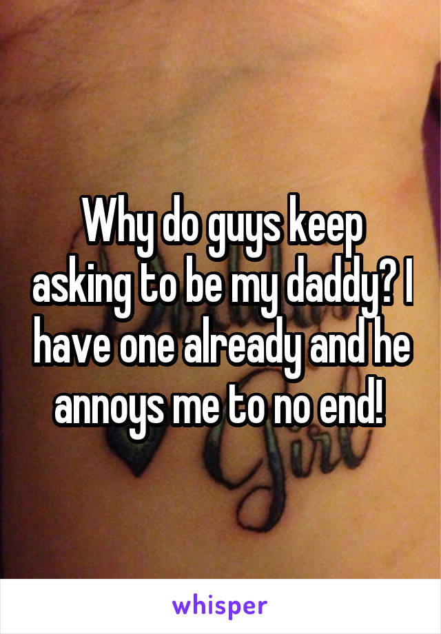 Why do guys keep asking to be my daddy? I have one already and he annoys me to no end! 