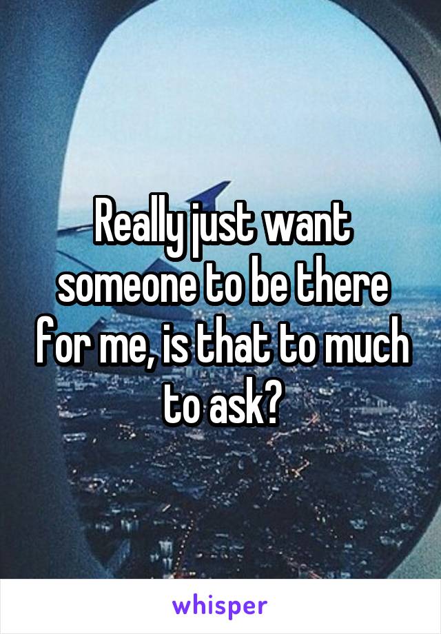 Really just want someone to be there for me, is that to much to ask?