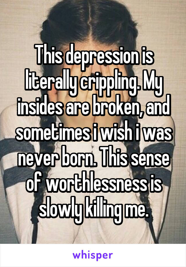 This depression is literally crippling. My insides are broken, and sometimes i wish i was never born. This sense of worthlessness is slowly killing me.