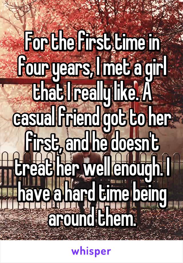 For the first time in four years, I met a girl that I really like. A casual friend got to her first, and he doesn't treat her well enough. I have a hard time being around them.