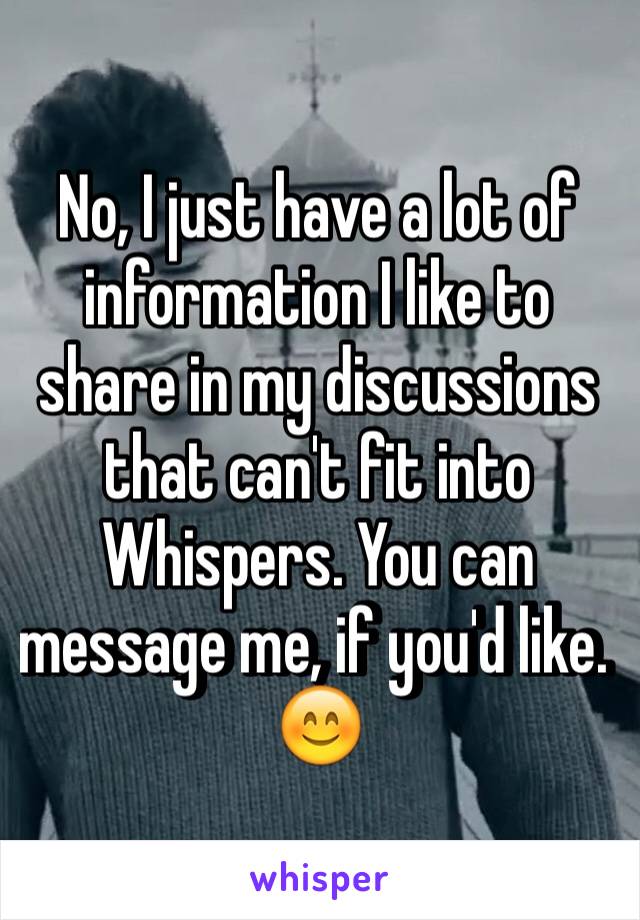 No, I just have a lot of information I like to share in my discussions that can't fit into Whispers. You can message me, if you'd like. 😊
