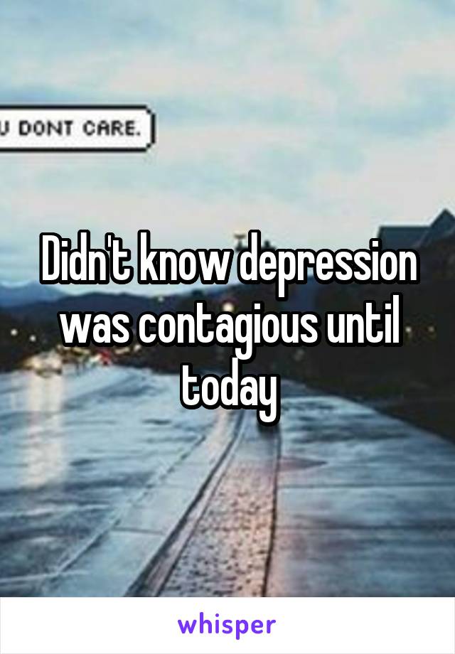 Didn't know depression was contagious until today