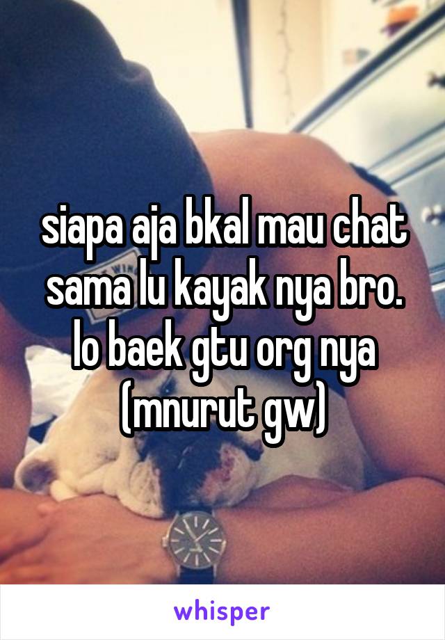 siapa aja bkal mau chat sama lu kayak nya bro. lo baek gtu org nya (mnurut gw)