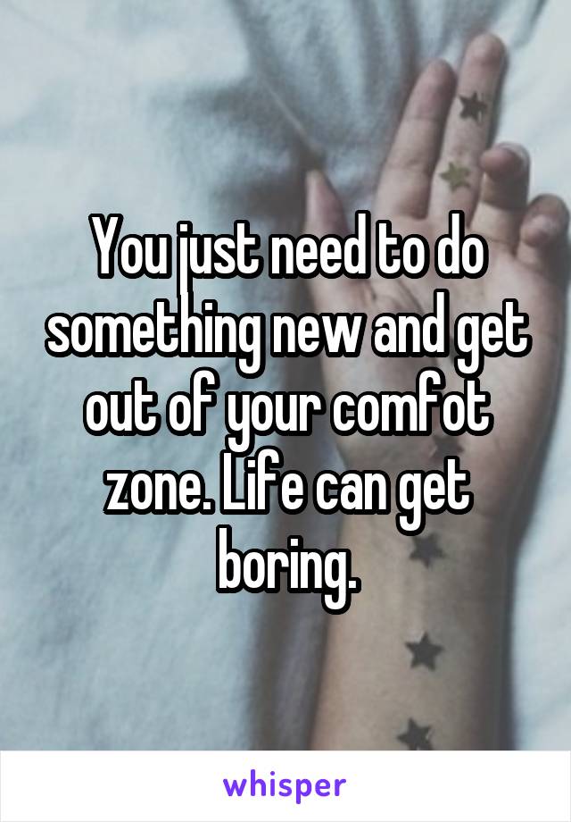 You just need to do something new and get out of your comfot zone. Life can get boring.