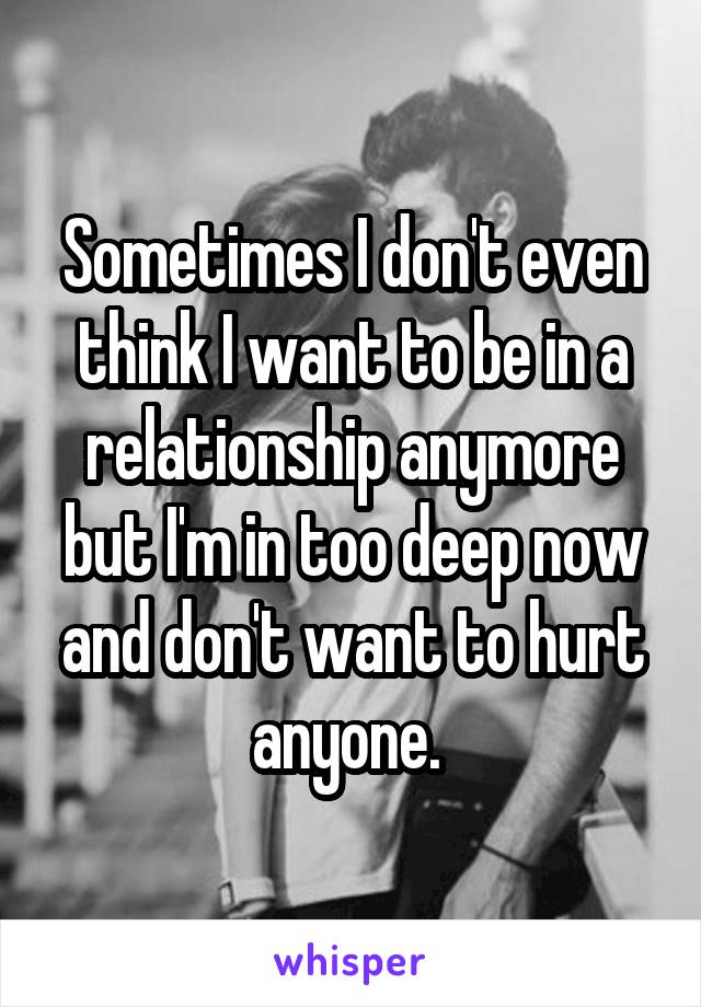 Sometimes I don't even think I want to be in a relationship anymore but I'm in too deep now and don't want to hurt anyone. 