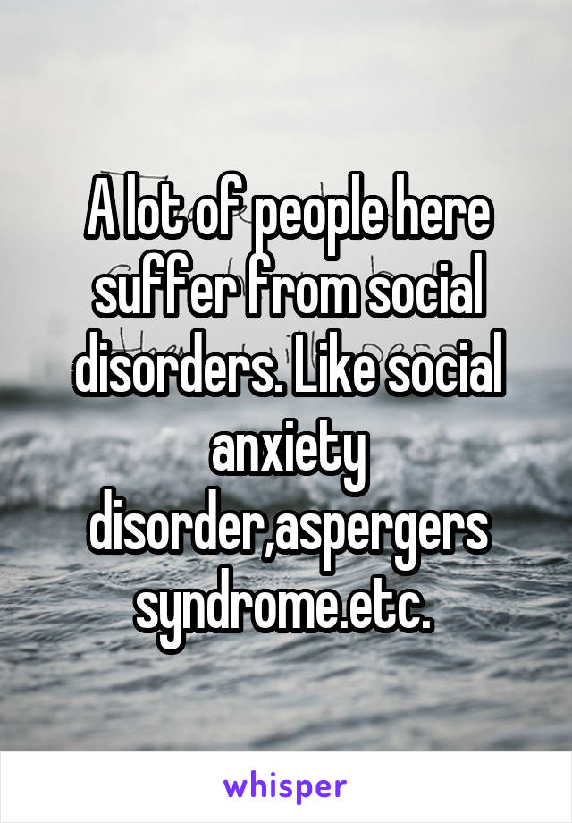A lot of people here suffer from social disorders. Like social anxiety disorder,aspergers syndrome.etc. 