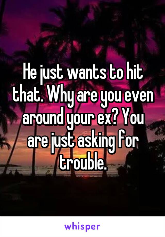 He just wants to hit that. Why are you even around your ex? You are just asking for trouble.