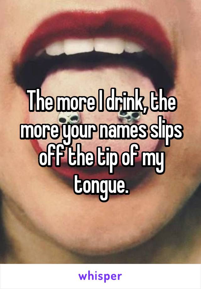 The more I drink, the more your names slips off the tip of my tongue.