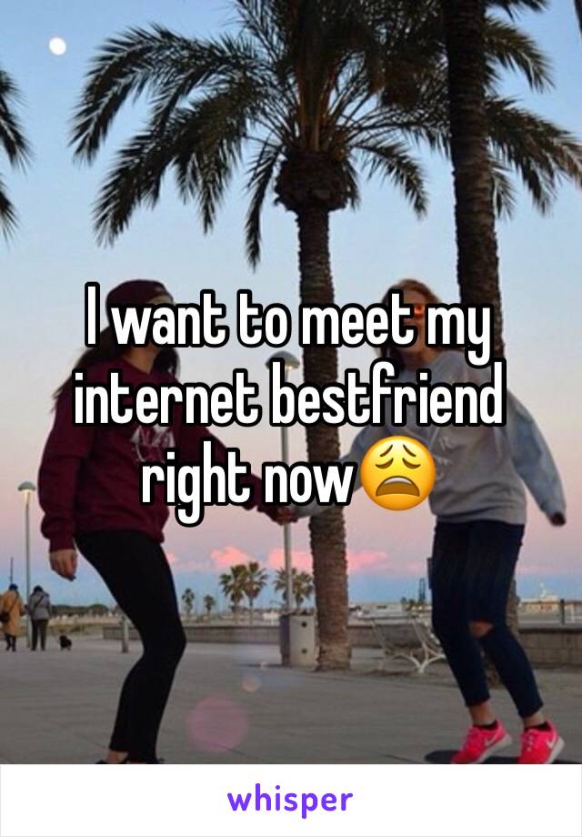 I want to meet my internet bestfriend right now😩