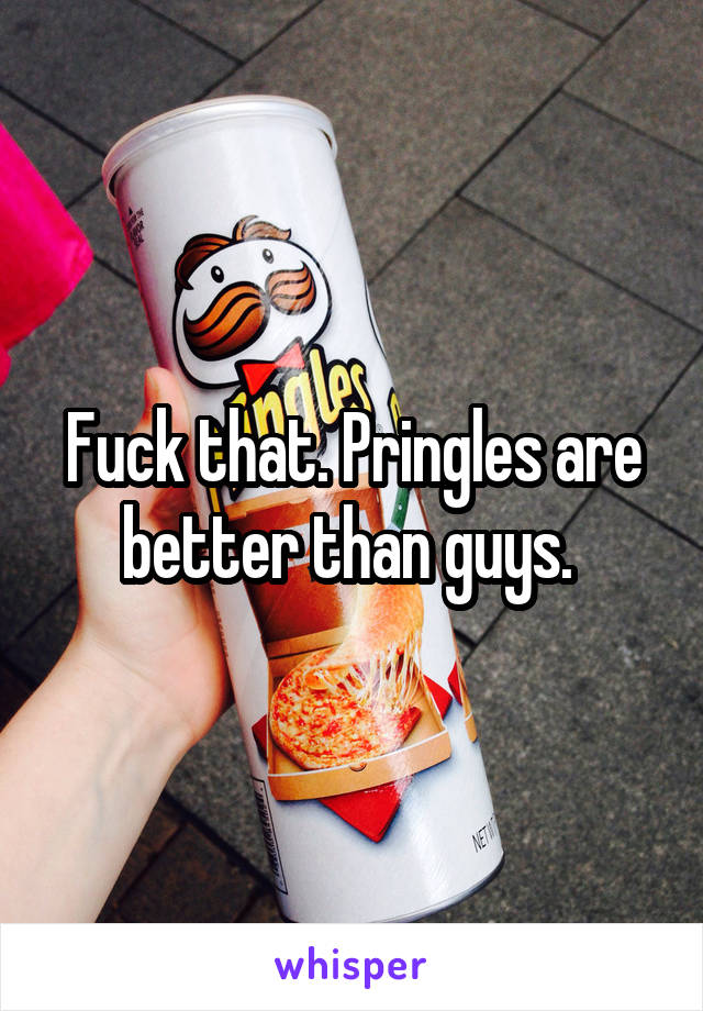 Fuck that. Pringles are better than guys. 