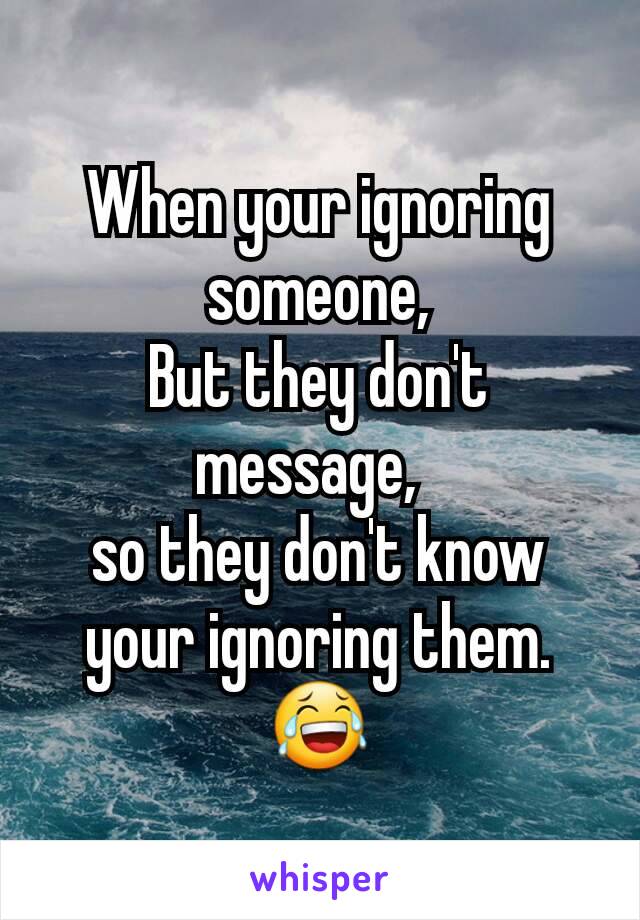 When your ignoring someone,
But they don't message,  
so they don't know your ignoring them.😂