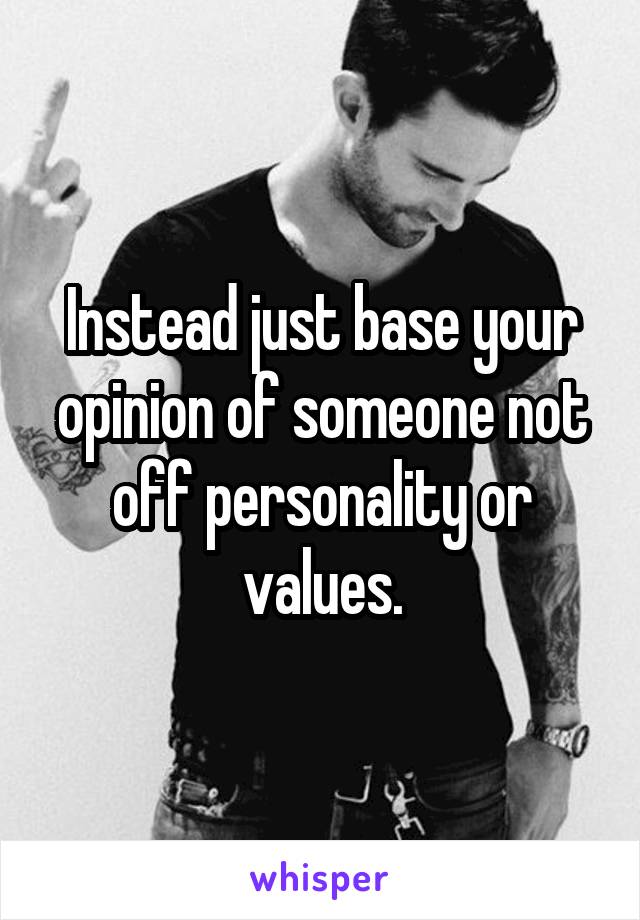 Instead just base your opinion of someone not off personality or values.