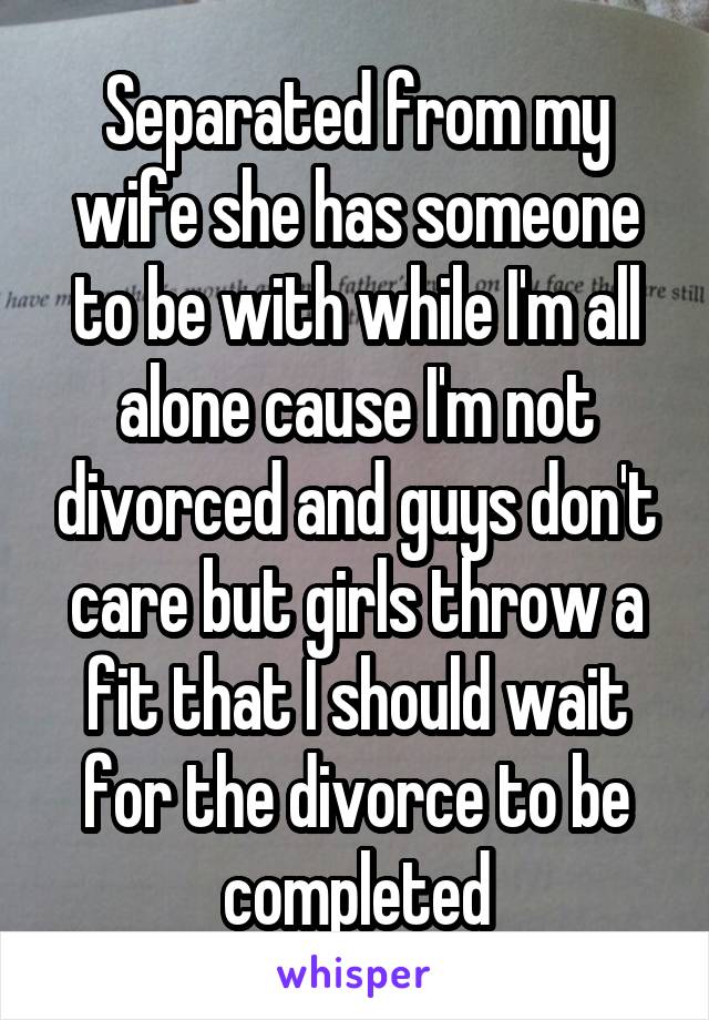 Separated from my wife she has someone to be with while I'm all alone cause I'm not divorced and guys don't care but girls throw a fit that I should wait for the divorce to be completed
