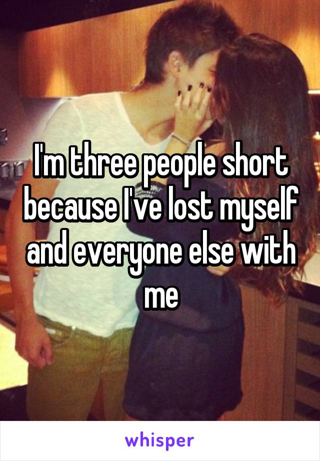 I'm three people short because I've lost myself and everyone else with me