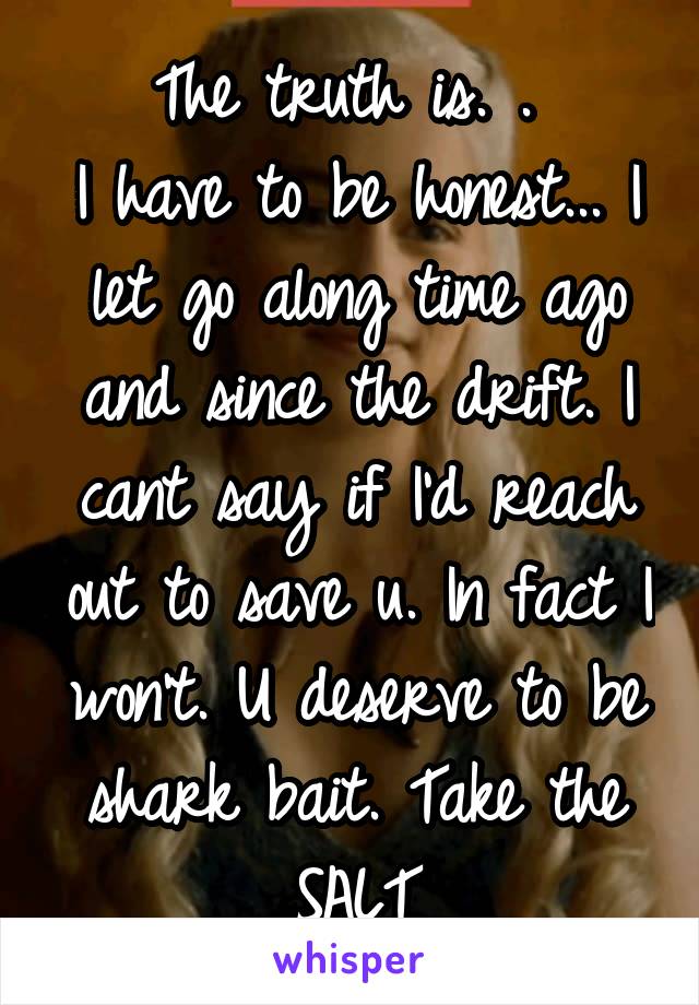 The truth is. . 
I have to be honest... I let go along time ago and since the drift. I cant say if I'd reach out to save u. In fact I won't. U deserve to be shark bait. Take the SALT