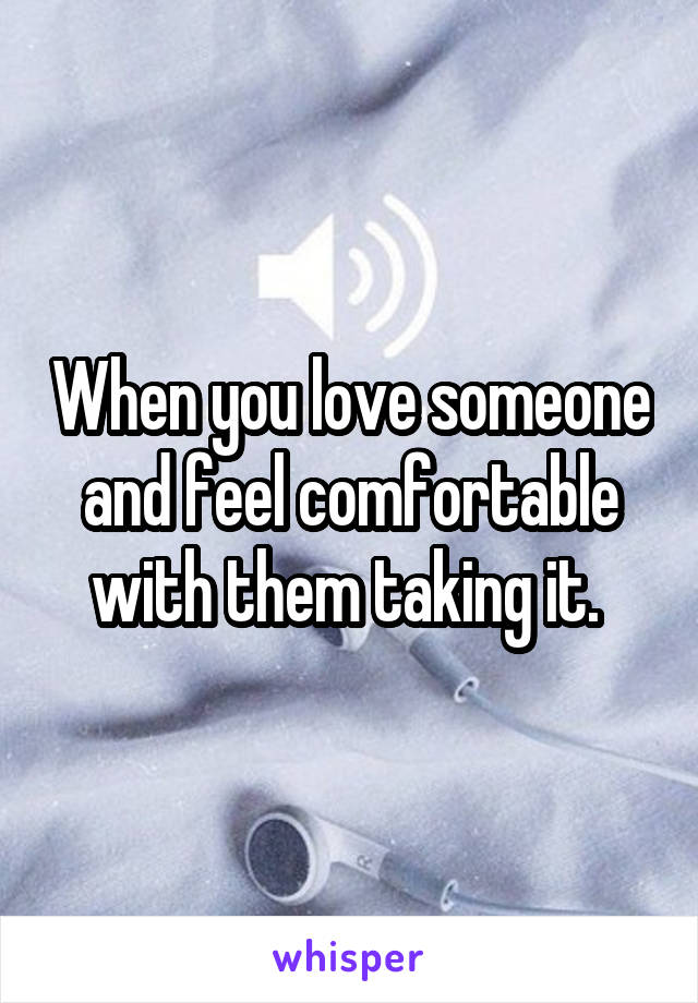 When you love someone and feel comfortable with them taking it. 