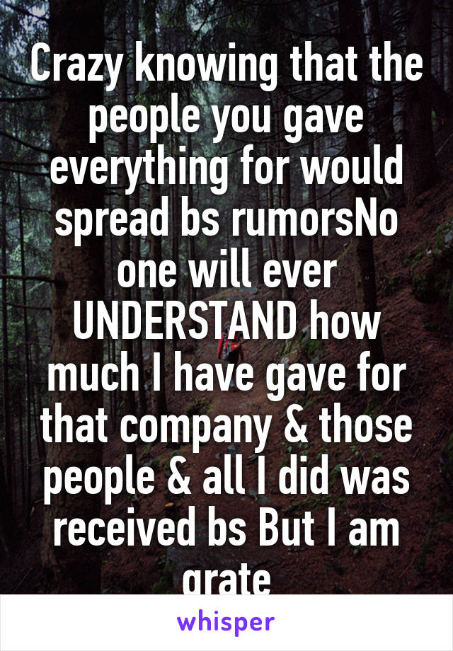 Crazy knowing that the people you gave everything for would spread bs rumorsNo one will ever UNDERSTAND how much I have gave for that company & those people & all I did was received bs But I am grate