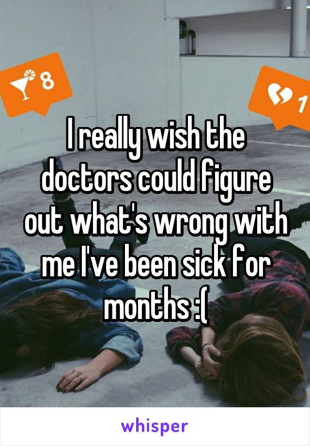 I really wish the doctors could figure out what's wrong with me I've been sick for months :(