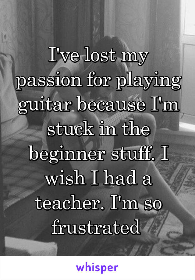 I've lost my passion for playing guitar because I'm stuck in the beginner stuff. I wish I had a teacher. I'm so frustrated 