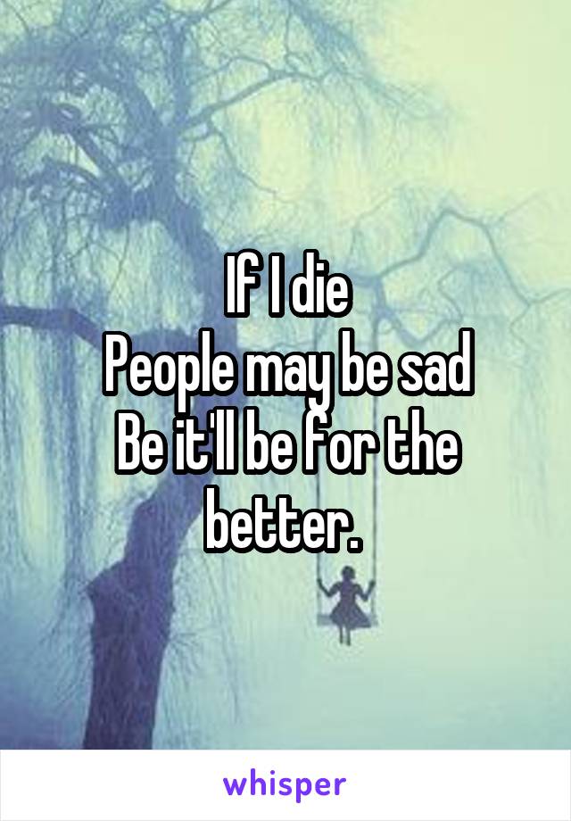 If I die
People may be sad
Be it'll be for the better. 