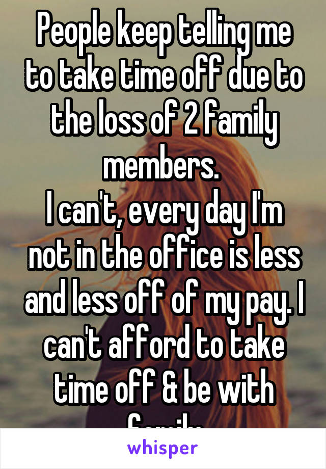 People keep telling me to take time off due to the loss of 2 family members. 
I can't, every day I'm not in the office is less and less off of my pay. I can't afford to take time off & be with family