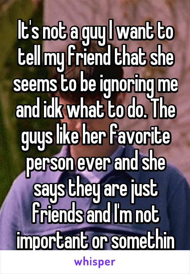 It's not a guy I want to tell my friend that she seems to be ignoring me and idk what to do. The guys like her favorite person ever and she says they are just friends and I'm not important or somethin