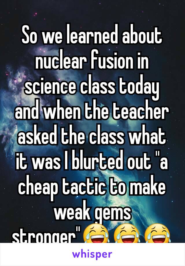 So we learned about nuclear fusion in science class today and when the teacher asked the class what it was I blurted out "a cheap tactic to make weak gems stronger"😂😂😂