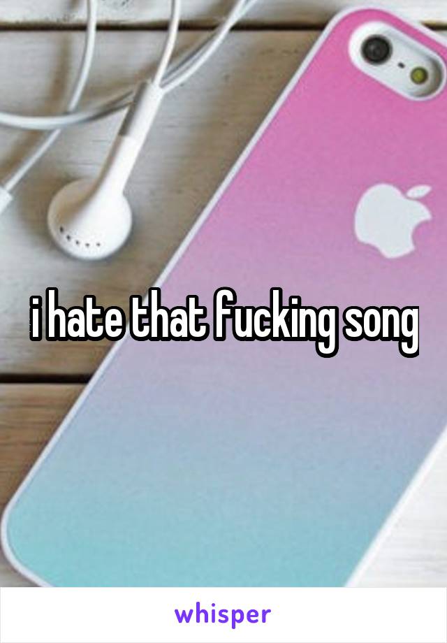 i hate that fucking song