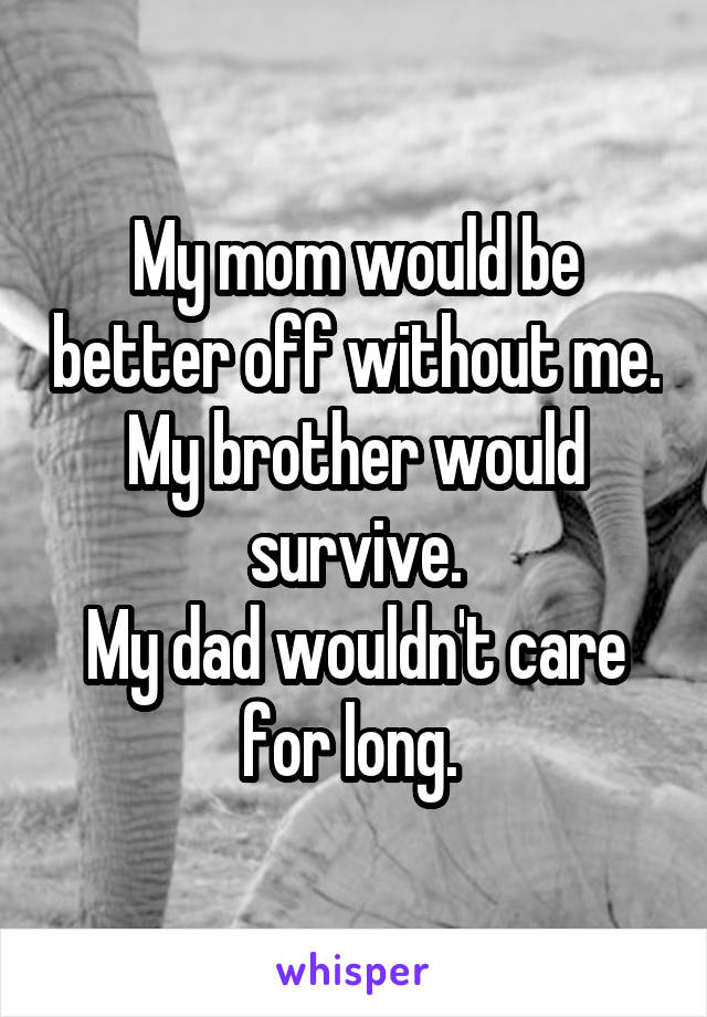 My mom would be better off without me.
My brother would survive.
My dad wouldn't care for long. 